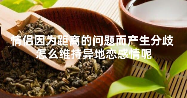 情侣因为距离的问题而产生分歧 怎么维持异地恋感情呢